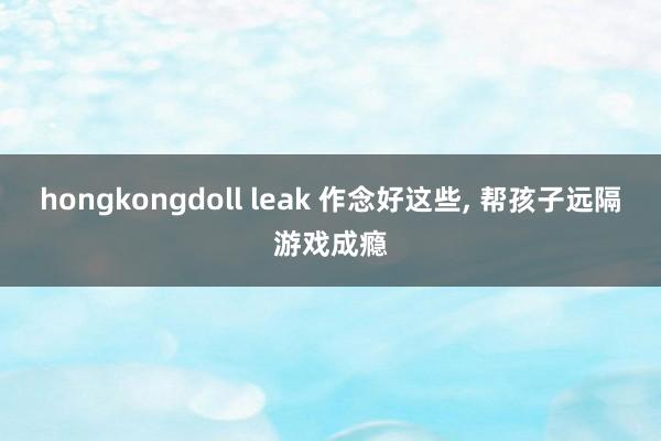 hongkongdoll leak 作念好这些， 帮孩子远隔游戏成瘾