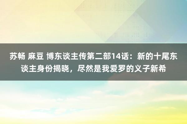 苏畅 麻豆 博东谈主传第二部14话：新的十尾东谈主身份揭晓，尽然是我爱罗的义子新希