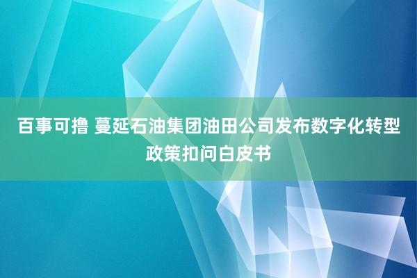 百事可撸 蔓延石油集团油田公司发布数字化转型政策扣问白皮书