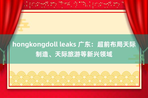 hongkongdoll leaks 广东：超前布局天际制造、天际旅游等新兴领域