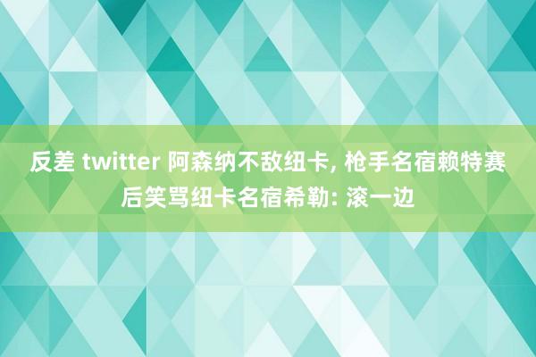 反差 twitter 阿森纳不敌纽卡， 枪手名宿赖特赛后笑骂纽卡名宿希勒: 滚一边