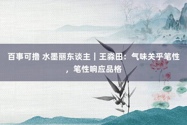 百事可撸 水墨丽东谈主｜王淼田：气味关乎笔性，笔性响应品格