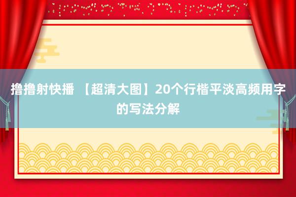 撸撸射快播 【超清大图】20个行楷平淡高频用字的写法分解